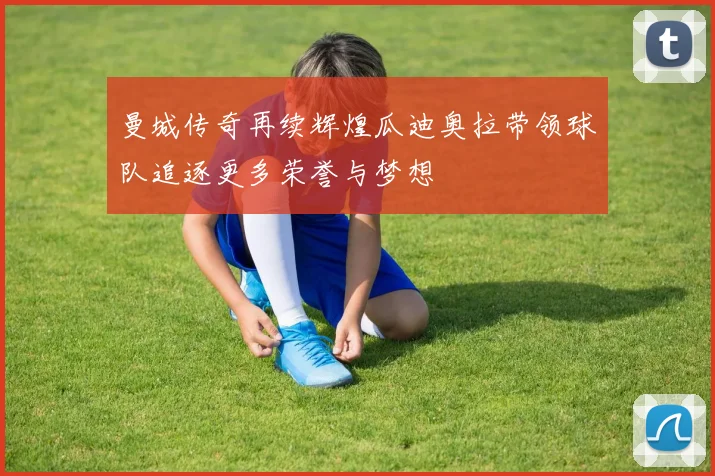 曼城传奇再续辉煌瓜迪奥拉带领球队追逐更多荣誉与梦想