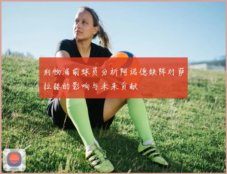利物浦前球员分析阿诺德缺阵对萨拉赫的影响与未来贡献