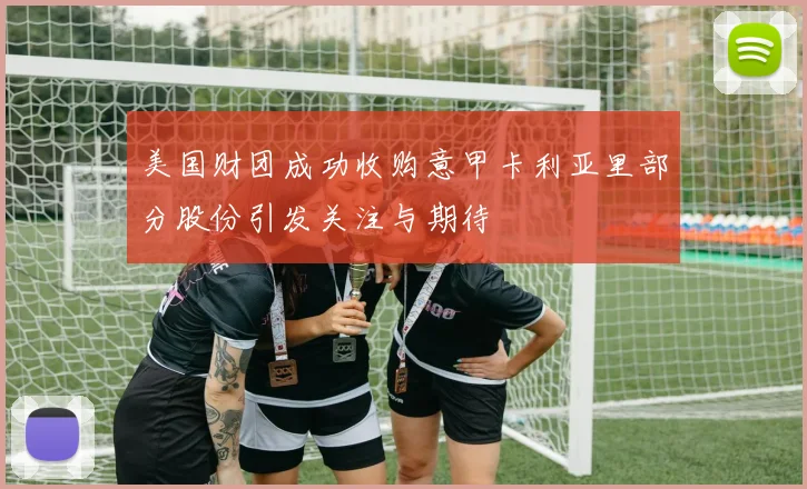 美国财团成功收购意甲卡利亚里部分股份引发关注与期待