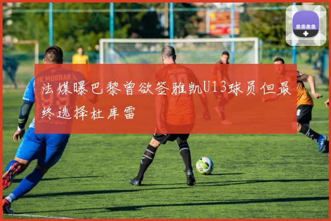 法媒曝巴黎曾欲签雅凯U13球员但最终选择杜库雷