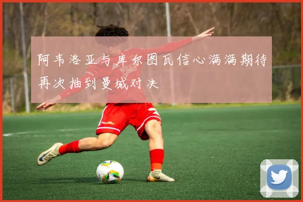阿韦洛亚与库尔图瓦信心满满期待再次抽到曼城对决