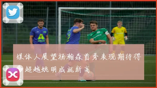 媒体人展望杨瀚森首秀表现期待得分超越姚明成就新高