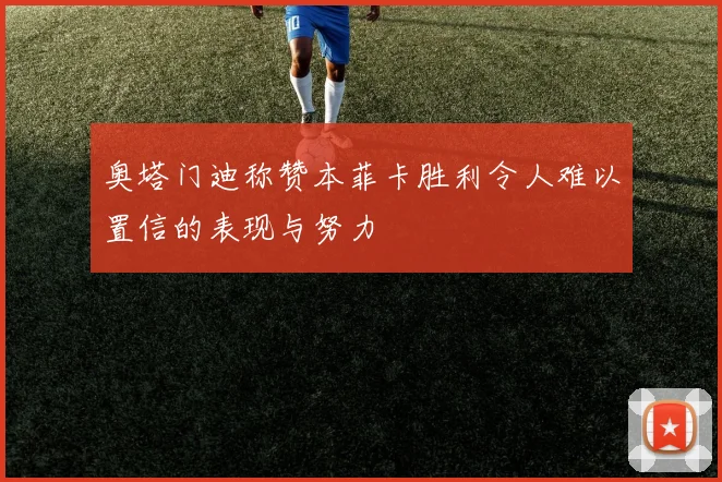 奥塔门迪称赞本菲卡胜利令人难以置信的表现与努力