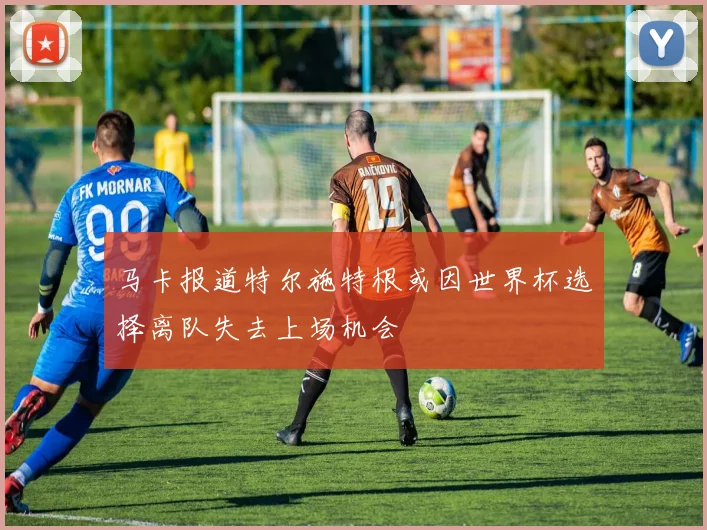 马卡报道特尔施特根或因世界杯选择离队失去上场机会