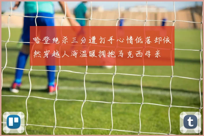 哈登绝杀三分遭打手心情低落却依然穿越人海温暖拥抱马克西母亲