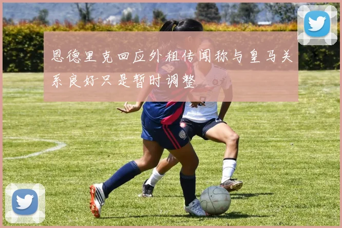 恩德里克回应外租传闻称与皇马关系良好只是暂时调整