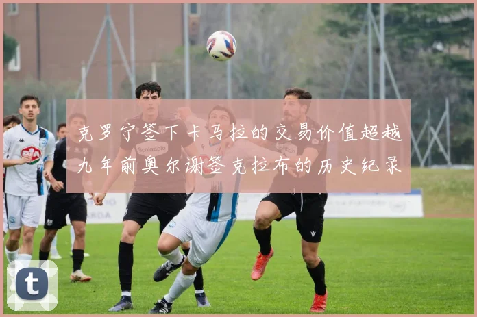 克罗宁签下卡马拉的交易价值超越九年前奥尔谢签克拉布的历史纪录
